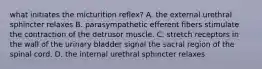 what initiates the micturition reflex? A. the external urethral sphincter relaxes B. parasympathetic efferent fibers stimulate the contraction of the detrusor muscle. C. stretch receptors in the wall of the urinary bladder signal the sacral region of the spinal cord. D. the internal urethral sphincter relaxes