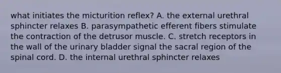 what initiates the micturition reflex? A. the external urethral sphincter relaxes B. parasympathetic efferent fibers stimulate the contraction of the detrusor muscle. C. stretch receptors in the wall of the <a href='https://www.questionai.com/knowledge/kb9SdfFdD9-urinary-bladder' class='anchor-knowledge'>urinary bladder</a> signal the sacral region of <a href='https://www.questionai.com/knowledge/kkAfzcJHuZ-the-spinal-cord' class='anchor-knowledge'>the spinal cord</a>. D. the internal urethral sphincter relaxes