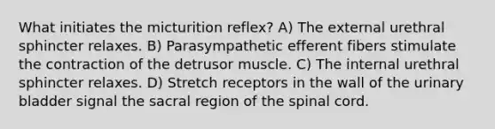 What initiates the micturition reflex? A) The external urethral sphincter relaxes. B) Parasympathetic efferent fibers stimulate the contraction of the detrusor muscle. C) The internal urethral sphincter relaxes. D) Stretch receptors in the wall of the urinary bladder signal the sacral region of the spinal cord.