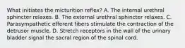 What initiates the micturition reflex? A. The internal urethral sphincter relaxes. B. The external urethral sphincter relaxes. C. Parasympathetic efferent fibers stimulate the contraction of the detrusor muscle. D. Stretch receptors in the wall of the urinary bladder signal the sacral region of the spinal cord.