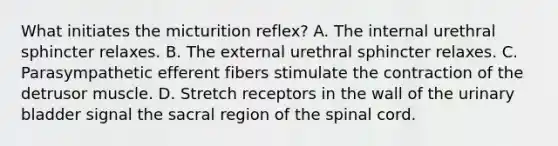 What initiates the micturition reflex? A. The internal urethral sphincter relaxes. B. The external urethral sphincter relaxes. C. Parasympathetic efferent fibers stimulate the contraction of the detrusor muscle. D. Stretch receptors in the wall of the urinary bladder signal the sacral region of the spinal cord.