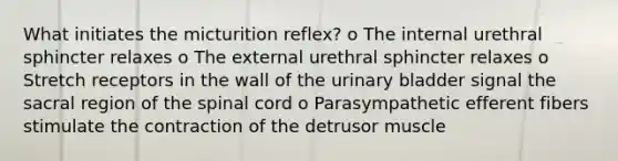 What initiates the micturition reflex? o The internal urethral sphincter relaxes o The external urethral sphincter relaxes o Stretch receptors in the wall of the urinary bladder signal the sacral region of the spinal cord o Parasympathetic efferent fibers stimulate the contraction of the detrusor muscle