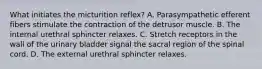 What initiates the micturition reflex? A. Parasympathetic efferent fibers stimulate the contraction of the detrusor muscle. B. The internal urethral sphincter relaxes. C. Stretch receptors in the wall of the urinary bladder signal the sacral region of the spinal cord. D. The external urethral sphincter relaxes.