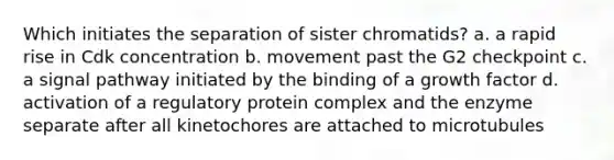 Which initiates the separation of sister chromatids? a. a rapid rise in Cdk concentration b. movement past the G2 checkpoint c. a signal pathway initiated by the binding of a growth factor d. activation of a regulatory protein complex and the enzyme separate after all kinetochores are attached to microtubules