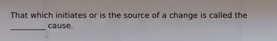 That which initiates or is the source of a change is called the _________ cause.