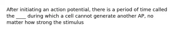 After initiating an action potential, there is a period of time called the ____ during which a cell cannot generate another AP, no matter how strong the stimulus