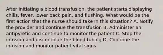 After initiating a blood transfusion, the patient starts displaying chills, fever, lower back pain, and flushing. What would be the first action that the nurse should take in this situation? A. Notify the provider and continue the transfusion B. Administer an antipyretic and continue to monitor the patient C. Stop the infusion and discontinue the blood tubing D. Continue the infusion and monitor patient vital signs