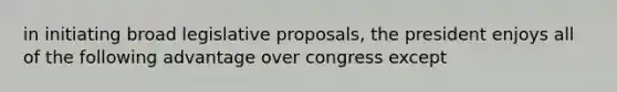 in initiating broad legislative proposals, the president enjoys all of the following advantage over congress except