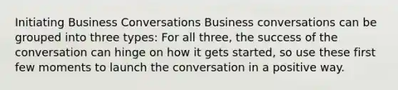 Initiating Business Conversations Business conversations can be grouped into three types: For all three, the success of the conversation can hinge on how it gets started, so use these first few moments to launch the conversation in a positive way.