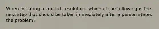 When initiating a conflict resolution, which of the following is the next step that should be taken immediately after a person states the problem?