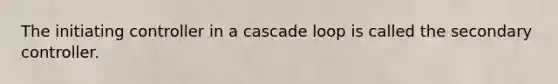 The initiating controller in a cascade loop is called the secondary controller.