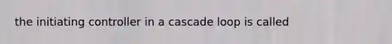 the initiating controller in a cascade loop is called