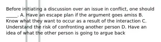 Before initiating a discussion over an issue in conflict, one should _____. A. Have an escape plan if the argument goes amiss B. Know what they want to occur as a result of the interaction C. Understand the risk of confronting another person D. Have an idea of what the other person is going to argue back