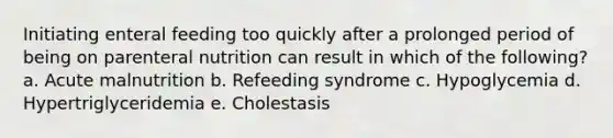 Initiating enteral feeding too quickly after a prolonged period of being on parenteral nutrition can result in which of the following? a. Acute malnutrition b. Refeeding syndrome c. Hypoglycemia d. Hypertriglyceridemia e. Cholestasis