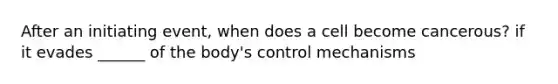 After an initiating event, when does a cell become cancerous? if it evades ______ of the body's control mechanisms