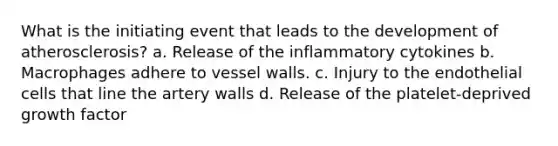 What is the initiating event that leads to the development of atherosclerosis? a. Release of the inflammatory cytokines b. Macrophages adhere to vessel walls. c. Injury to the endothelial cells that line the artery walls d. Release of the platelet-deprived growth factor