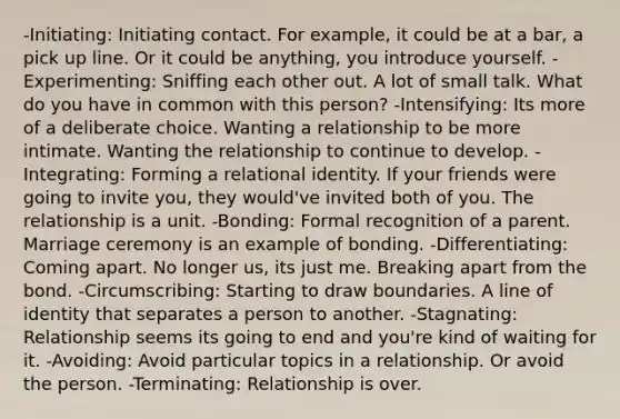 -Initiating: Initiating contact. For example, it could be at a bar, a pick up line. Or it could be anything, you introduce yourself. -Experimenting: Sniffing each other out. A lot of small talk. What do you have in common with this person? -Intensifying: Its more of a deliberate choice. Wanting a relationship to be more intimate. Wanting the relationship to continue to develop. -Integrating: Forming a relational identity. If your friends were going to invite you, they would've invited both of you. The relationship is a unit. -Bonding: Formal recognition of a parent. Marriage ceremony is an example of bonding. -Differentiating: Coming apart. No longer us, its just me. Breaking apart from the bond. -Circumscribing: Starting to draw boundaries. A line of identity that separates a person to another. -Stagnating: Relationship seems its going to end and you're kind of waiting for it. -Avoiding: Avoid particular topics in a relationship. Or avoid the person. -Terminating: Relationship is over.