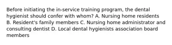 Before initiating the in-service training program, the dental hygienist should confer with whom? A. Nursing home residents B. Resident's family members C. Nursing home administrator and consulting dentist D. Local dental hygienists association board members