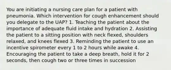 You are initiating a nursing care plan for a patient with pneumonia. Which intervention for cough enhancement should you delegate to the UAP? 1. Teaching the patient about the importance of adequate fluid intake and hydration 2. Assisting the patient to a sitting position with neck flexed, shoulders relaxed, and knees flexed 3. Reminding the patient to use an incentive spirometer every 1 to 2 hours while awake 4. Encouraging the patient to take a deep breath, hold it for 2 seconds, then cough two or three times in succession