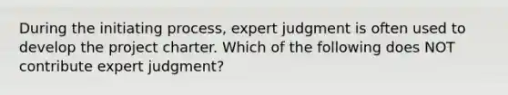 During the initiating process, expert judgment is often used to develop the project charter. Which of the following does NOT contribute expert judgment?