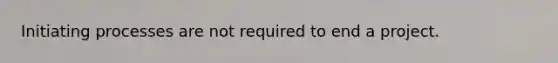 Initiating processes are not required to end a project.