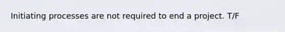 Initiating processes are not required to end a project. T/F