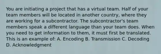 You are initiating a project that has a virtual team. Half of your team members will be located in another country, where they are working for a subcontractor. The subcontractor's team members speak a different language than your team does. When you need to get information to them, it must first be translated. This is an example of: A. Encoding B. Transmission C. Decoding D. Acknowledgment