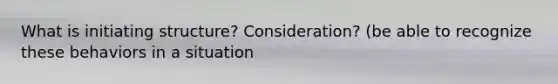 What is initiating structure? Consideration? (be able to recognize these behaviors in a situation