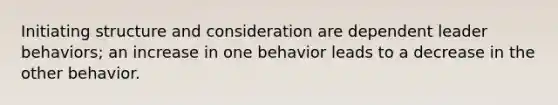 Initiating structure and consideration are dependent leader behaviors; an increase in one behavior leads to a decrease in the other behavior.