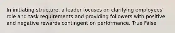 In initiating structure, a leader focuses on clarifying employees' role and task requirements and providing followers with positive and negative rewards contingent on performance. True False