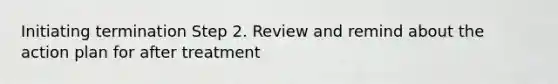 Initiating termination Step 2. Review and remind about the action plan for after treatment