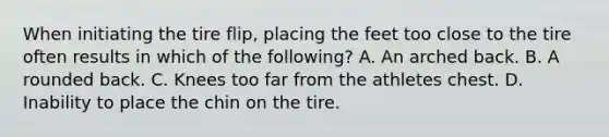 When initiating the tire flip, placing the feet too close to the tire often results in which of the following? A. An arched back. B. A rounded back. C. Knees too far from the athletes chest. D. Inability to place the chin on the tire.