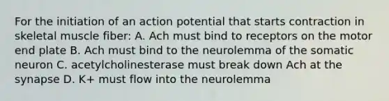 For the initiation of an action potential that starts contraction in skeletal muscle fiber: A. Ach must bind to receptors on the motor end plate B. Ach must bind to the neurolemma of the somatic neuron C. acetylcholinesterase must break down Ach at the synapse D. K+ must flow into the neurolemma