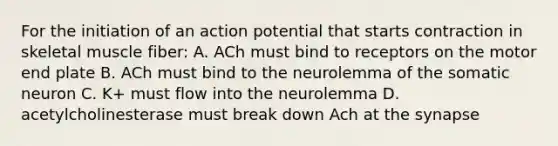 For the initiation of an action potential that starts contraction in skeletal muscle fiber: A. ACh must bind to receptors on the motor end plate B. ACh must bind to the neurolemma of the somatic neuron C. K+ must flow into the neurolemma D. acetylcholinesterase must break down Ach at the synapse