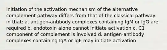 Initiation of the activation mechanism of the alternative complement pathway differs from that of the classical pathway in that: a. antigen-antibody complexes containing IgM or IgG are required b. endotoxin alone cannot initiate activation c. C1 component of complement is involved d. antigen-antibody complexes containing IgA or IgE may initiate activation