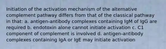 Initiation of the activation mechanism of the alternative complement pathway differs from that of the classical pathway in that: a. antigen-antibody complexes containing IgM of IgG are required b. endotoxin alone cannot initiate activation c. C1 component of complement is involved d. antigen-antibody complexes containing IgA or IgE may initiate activation