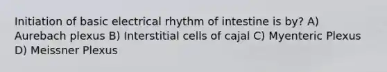 Initiation of basic electrical rhythm of intestine is by? A) Aurebach plexus B) Interstitial cells of cajal C) Myenteric Plexus D) Meissner Plexus