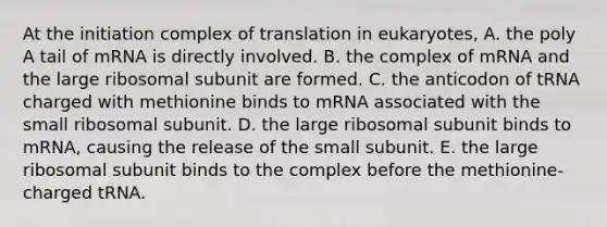 At the initiation complex of translation in eukaryotes, A. the poly A tail of mRNA is directly involved. B. the complex of mRNA and the large ribosomal subunit are formed. C. the anticodon of tRNA charged with methionine binds to mRNA associated with the small ribosomal subunit. D. the large ribosomal subunit binds to mRNA, causing the release of the small subunit. E. the large ribosomal subunit binds to the complex before the methionine-charged tRNA.