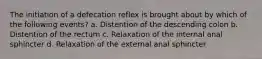 The initiation of a defecation reflex is brought about by which of the following events? a. Distention of the descending colon b. Distention of the rectum c. Relaxation of the internal anal sphincter d. Relaxation of the external anal sphincter