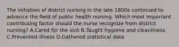 The initiation of district nursing in the late 1800s continued to advance the field of public health nursing. Which most important contributing factor should the nurse recognize from district nursing? A.Cared for the sick B.Taught hygiene and cleanliness C.Prevented illness D.Gathered statistical data