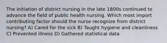 The initiation of district nursing in the late 1800s continued to advance the field of public health nursing. Which most import contributing factor should the nurse recognize from district nursing? A) Cared for the sick B) Taught hygiene and cleanliness C) Prevented illness D) Gathered statistical data