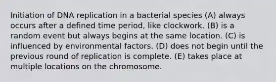 Initiation of <a href='https://www.questionai.com/knowledge/kofV2VQU2J-dna-replication' class='anchor-knowledge'>dna replication</a> in a bacterial species (A) always occurs after a defined time period, like clockwork. (B) is a random event but always begins at the same location. (C) is influenced by environmental factors. (D) does not begin until the previous round of replication is complete. (E) takes place at multiple locations on the chromosome.