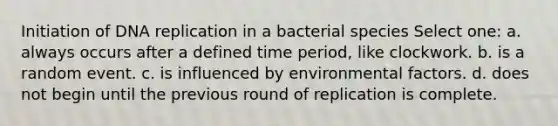 Initiation of DNA replication in a bacterial species Select one: a. always occurs after a defined time period, like clockwork. b. is a random event. c. is influenced by environmental factors. d. does not begin until the previous round of replication is complete.