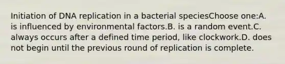 Initiation of <a href='https://www.questionai.com/knowledge/kofV2VQU2J-dna-replication' class='anchor-knowledge'>dna replication</a> in a bacterial speciesChoose one:A. is influenced by environmental factors.B. is a random event.C. always occurs after a defined time period, like clockwork.D. does not begin until the previous round of replication is complete.