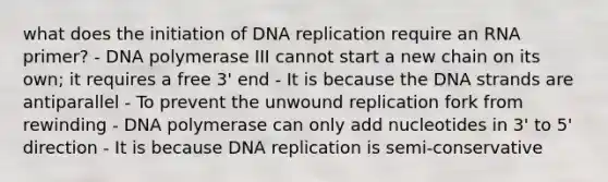 what does the initiation of DNA replication require an RNA primer? - DNA polymerase III cannot start a new chain on its own; it requires a free 3' end - It is because the DNA strands are antiparallel - To prevent the unwound replication fork from rewinding - DNA polymerase can only add nucleotides in 3' to 5' direction - It is because DNA replication is semi-conservative