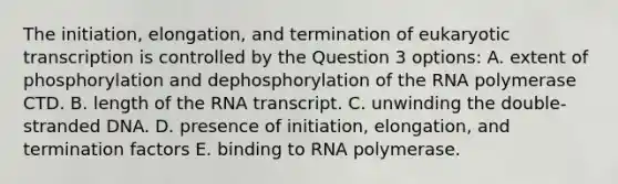 The initiation, elongation, and termination of eukaryotic transcription is controlled by the Question 3 options: A. extent of phosphorylation and dephosphorylation of the RNA polymerase CTD. B. length of the RNA transcript. C. unwinding the double-stranded DNA. D. presence of initiation, elongation, and termination factors E. binding to RNA polymerase.