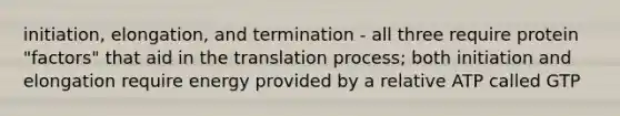 initiation, elongation, and termination - all three require protein "factors" that aid in the translation process; both initiation and elongation require energy provided by a relative ATP called GTP