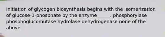 Initiation of glycogen biosynthesis begins with the isomerization of glucose-1-phosphate by the enzyme _____. phosphorylase phosphoglucomutase hydrolase dehydrogenase none of the above