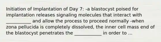 Initiation of Implantation of Day 7: -a blastocyst poised for implantation releases signaling molecules that interact with ___________ and allow the process to proceed normally -when zona pellucida is completely dissolved, the inner cell mass end of the blastocyst penetrates the ____________ in order to ...