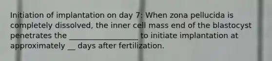 Initiation of implantation on day 7: When zona pellucida is completely dissolved, the inner cell mass end of the blastocyst penetrates the __________________ to initiate implantation at approximately __ days after fertilization.